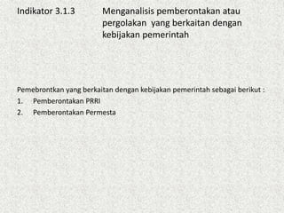 Indikator 3.1.3 Menganalisis pemberontakan atau
pergolakan yang berkaitan dengan
kebijakan pemerintah
Pemebrontkan yang berkaitan dengan kebijakan pemerintah sebagai berikut :
1. Pemberontakan PRRI
2. Pemberontakan Permesta
 