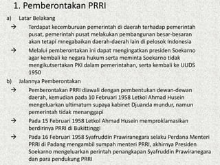 1. Pemberontakan PRRI
a) Latar Belakang
 Terdapat kecemburuan pemerintah di daerah terhadap pemerintah
pusat, pemerintah pusat melakukan pembangunan besar-besaran
akan tetapi mnegabaikan daerah-daerah lain di pelosok Indonesia
 Melalui pemberontakan ini dapat mengingatkan presiden Soekarno
agar kembali ke negara hukum serta meminta Soekarno tidak
mengikutsertakan PKI dalam pemerintahan, serta kembali ke UUDS
1950
b) Jalannya Pemberontakan
 Pemberontakan PRRI diawali dengan pembentukan dewan-dewan
daerah, kemudian pada 10 Februari 1958 Letkol Ahmad Husein
mengeluarkan ultimatum supaya kabinet Djuanda mundur, namun
pemerintah tidak menanggapi
 Pada 15 Februari 1958 Letkol Ahmad Husein memproklamasikan
berdirinya PRRI di Bukittinggi
 Pada 16 Februari 1958 Syafruddin Prawiranegara selaku Perdana Menteri
PRRI di Padang mengambil sumpah menteri PRRI, akhirnya Presiden
Soekarno mengeluarkan perintah penangkapan Syafruddin Prawiranegara
dan para pendukung PRRI
 