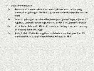 c) Upaya Penumpasan
 Pemerintah memutuskan untuk melakukan operasi milter yang
merupakan gabungan AD-AL-AU guna memadamkan pemberontakan
PRRI
 Operasi gabungan tersebut dibagi menjadi Operasi Tegas, Operasi 17
Agustus, Operasi Saptamarga, Operasi Sadar, dan Operasi Merdeka.
 Akhir bulan Februari 1958 AURI membom berbagai instalasi penting
di Padang dan Bukittinggi
 Pada 5 Mei 1958 Bukittinggi berhasil direbut kembali, pasukan TNI
membersihkan daerah-daerah bekas kekuasaan PRRI
 