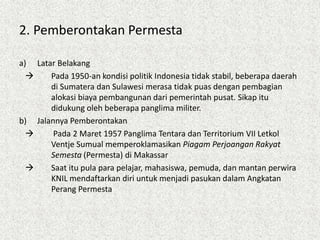 2. Pemberontakan Permesta
a) Latar Belakang
 Pada 1950-an kondisi politik Indonesia tidak stabil, beberapa daerah
di Sumatera dan Sulawesi merasa tidak puas dengan pembagian
alokasi biaya pembangunan dari pemerintah pusat. Sikap itu
didukung oleh beberapa panglima militer.
b) Jalannya Pemberontakan
 Pada 2 Maret 1957 Panglima Tentara dan Territorium VII Letkol
Ventje Sumual memperoklamasikan Piagam Perjoangan Rakyat
Semesta (Permesta) di Makassar
 Saat itu pula para pelajar, mahasiswa, pemuda, dan mantan perwira
KNIL mendaftarkan diri untuk menjadi pasukan dalam Angkatan
Perang Permesta
 