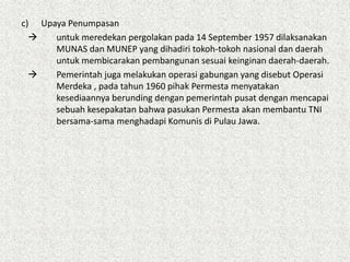 c) Upaya Penumpasan
 untuk meredekan pergolakan pada 14 September 1957 dilaksanakan
MUNAS dan MUNEP yang dihadiri tokoh-tokoh nasional dan daerah
untuk membicarakan pembangunan sesuai keinginan daerah-daerah.
 Pemerintah juga melakukan operasi gabungan yang disebut Operasi
Merdeka , pada tahun 1960 pihak Permesta menyatakan
kesediaannya berunding dengan pemerintah pusat dengan mencapai
sebuah kesepakatan bahwa pasukan Permesta akan membantu TNI
bersama-sama menghadapi Komunis di Pulau Jawa.
 