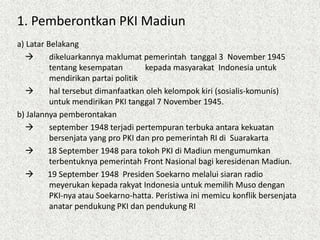 1. Pemberontkan PKI Madiun
a) Latar Belakang
 dikeluarkannya maklumat pemerintah tanggal 3 November 1945
tentang kesempatan kepada masyarakat Indonesia untuk
mendirikan partai politik
 hal tersebut dimanfaatkan oleh kelompok kiri (sosialis-komunis)
untuk mendirikan PKI tanggal 7 November 1945.
b) Jalannya pemberontakan
 september 1948 terjadi pertempuran terbuka antara kekuatan
bersenjata yang pro PKI dan pro pemerintah RI di Suarakarta
 18 September 1948 para tokoh PKI di Madiun mengumumkan
terbentuknya pemerintah Front Nasional bagi keresidenan Madiun.
 19 September 1948 Presiden Soekarno melalui siaran radio
meyerukan kepada rakyat Indonesia untuk memilih Muso dengan
PKI-nya atau Soekarno-hatta. Peristiwa ini memicu konflik bersenjata
anatar pendukung PKI dan pendukung RI
 