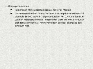 c) Upaya penumpasan
 Pemerintah RI melancarkan operasi militer di Madiun
 Dalam operasi militer ini ribuan kader dan simpatisan PKI berhasil
dibunuh, 36.000 kader PKI dipenjara, tokoh PKI D.N Aidit dan M.H
Lukman meloloskan diri ke Tiongkok dan Vietnam, Muso terbunuh
oleh tentara Indonesia, Amir Syarifuddin berhasil ditangkap dan
dihukum mati.
 