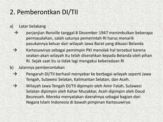 2. Pemberontkan DI/TII
a) Latar belakang
 perjanjian Renville tanggal 8 Desember 1947 menimbulkan beberapa
permasalahan, salah satunya pemerintah RI harus menarik
pasukannya keluar dari wilayah Jawa Barat yang dikuasi Belanda
 Kartosuwiryo sebagai pemimpin PKI menolak hal tersebut karena
seakan-akan wilayah itu telah diserahkan kepada Belanda oleh pihan
RI. Sejak saat itu ia tidak lagi mengakui keberadaan RI
b) Jalannya pemberontakan
 Pengaruh DI/TII berhasil menyebar ke berbagai wilayah seperti Jawa
Tengah, Sulawesi Selatan, Kalimantan Selatan, dan Aceh.
 Wilayah Jawa Tengah DI/TII dipimpin oleh Amir Fatah, Sulawesi
Selatan dipimpin oleh Kahar Muzakkar, Aceh dipimpin oleh Daud
Beureueh. Mereka menyatakan daerahnya sebagai bagian dari
Negara Islam Indonesia di bawah pimpinan Kartosuwiryo
 