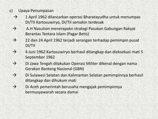c) Upaya Penumpasan
 1 April 1962 dilancarkan operasi Bharatayudha untuk menumpas
DI/TII Kartosuwiryo, DI/TII semakin terdesak
 A.H Nasution menerapakn strategi Pasukan Gabungan Rakyat
Berantas Tentara Islam (Pagar Betis)
 22 dan 24 April 1962 terjadi serangan terhadap pemimpin pusat
DI/TII
 4 Juni 1962 Kartosuwiryo berhasil ditangkap dan dieksekusi mati 5
September 1962
 Di Jawa Tengah dilakukan Operasi Militer dikenal dengan nama
Gerakan Banteng Nasional (GBN)
 Di Sulawesi Selatan dan Kalimantan Selatan pemimpinnya berhasil
ditangkap dan dihukum mati
 Di Aceh pemerintah berusaha mengajak pemimpinnya
bermusyawarah secara damai
 