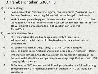 3. Pemberontakan G30S/PKI
a) Latar belakang
 Penerapan doktrin Nasionalisme, agama, dan komunisme (Nasakom) oleh
Presiden Soekarno mendorong PKI kembali berkembang di Indonesia
 Ketika PKI mengalami kegagalan dalam melakukan pemberontkan 1948,
usaha tersebut kembali dilakukan tahun 1965. mush terbesar bgai PKI adalah
TNI AD dibawah pimpinan jenderal A.H Nasution dan Jenderal
Ahmad Yani.
b) Jalannya pemberontkan
 PKI melancarkan aksi sepihak dengan menyerobot tanah milik
kelompok elite tradisional untuk dibagikan kepada para petani miskin
pendukun PKI
 PKI telah menanamkan pengaruhnya di jajaran pasukan pengawal
presiden Cakrabirawa, Angkatan Udara, dan beberapa unit Angkatan Darat.
 PKI khawatir terhadap Angkatan Darat akan mengambil alih kekuasaan jika
Presiden wafat atau tidak mampu menjalankan tugas lagi. Oleh karena itu, PKI
menyingkirkan lawanya
 30 September 1965 tentara pro-PKI dibwah pimpinan Letnan Kolonel Untung
Sutopo menculik dan membunuh sejumlah petinggi TNI-AD di Jakarta dan
Yogyakarta
 