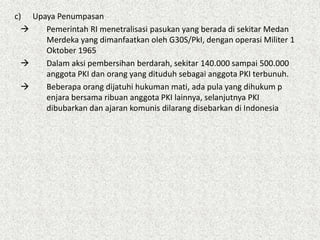 c) Upaya Penumpasan
 Pemerintah RI menetralisasi pasukan yang berada di sekitar Medan
Merdeka yang dimanfaatkan oleh G30S/PkI, dengan operasi Militer 1
Oktober 1965
 Dalam aksi pembersihan berdarah, sekitar 140.000 sampai 500.000
anggota PKI dan orang yang dituduh sebagai anggota PKI terbunuh.
 Beberapa orang dijatuhi hukuman mati, ada pula yang dihukum p
enjara bersama ribuan anggota PKI lainnya, selanjutnya PKI
dibubarkan dan ajaran komunis dilarang disebarkan di Indonesia
 
