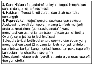 3. Cara Hidup : fotoautotrof, artinya mengolah makanan
sendiri dengan cara fotosintesis
4. Habitat : Terestrial (di darat), dan di air (contoh :
semanggi)
5. Reproduksi : terjadi secara aseksual dan seksual
Aseksual : diawali dari spora (n) yang tumbuh menjadi
protalus /protalium (generasi gametofit) yang
menghasilkan gamet jantan (sperma) dan gamet betina
Ovum), selanjutnya terjadi fertilisasi
Seksual : terjadi fertilisasi antara sperma dan ovum yang
menghasilkan zigot (2n), yang tumbuh menjadi embrio ,
selanjutnya berkembang menjadi tumbuhan paku (sporofit),
kemudian menghasilkan spora (n).
Mengalami metagenesis (pergiliran antara generasi sporofit
dan gametofit).
 