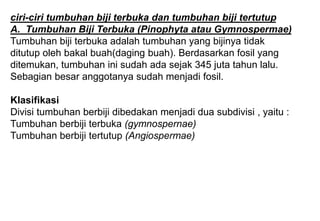 ciri-ciri tumbuhan biji terbuka dan tumbuhan biji tertutup
A. Tumbuhan Biji Terbuka (Pinophyta atau Gymnospermae)
Tumbuhan biji terbuka adalah tumbuhan yang bijinya tidak
ditutup oleh bakal buah(daging buah). Berdasarkan fosil yang
ditemukan, tumbuhan ini sudah ada sejak 345 juta tahun lalu.
Sebagian besar anggotanya sudah menjadi fosil.
Klasifikasi
Divisi tumbuhan berbiji dibedakan menjadi dua subdivisi , yaitu :
Tumbuhan berbiji terbuka (gymnospernae)
Tumbuhan berbiji tertutup (Angiospermae)
 