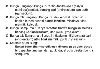 Ø Bunga Lengkap : Bunga ini terdiri dari kelopak (calyx),
mahkota(corolla), benang sari (androecium) dan putik
(gynaecium).
Ø Bunga tak Lengkap : Bunga ini tidak memiliki salah satu
bagian bunga seperti bunga lengkap, misalnya tidak
memiliki kelopak.
Ø Bunga Sempurna : Hanya terbatas bahwa bunga ini memiliki
benang sari(androecium) dan putik (gynaecium).
Ø Bunga tak Sempurna : Bunga ini tidak memiliki benang sari
(androecium) atau tidak memiliki putik (gynaecium).
Ø Kelamin pada Bunga
Bunga banci (hermaprodithus), dimana pada satu bunga
terdapat benang sari dan putik, dapat pula disebut bunga
sempurna.
 
