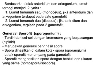 - Berdasarkan letak anteridium dan arkegonium, lumut
terbagi menjadi 2, yaitu :
1. Lumut berumah satu (monoceus), jika anteridium dan
arkegonium terdapat pada satu gametofit
2. Lumut berumah dua (dioceus) ; jika antridium dan
arkegonium, terpisah pada 2 gametofit.
Generasi Sporofit (sporogonium) :
- Terdiri dari sel-sel dengan kromosom yang berpasangan
(diploid)
- Merupakan generasi penghasil spora
- Spora dihasilkan di dalam kotak spora (sporangium)
- Letak sporofit menumpang pada gametofit
- Sporofit menghasilkan spora dengan bentuk dan ukuran
yang sama (homospora/isospora).
 