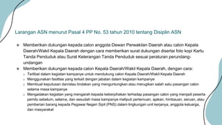  Memberikan dukungan kepada calon anggota Dewan Perwakilan Daerah atau calon Kepala
Daerah/Wakil Kepala Daerah dengan cara memberikan surat dukungan disertai foto kopi Kartu
Tanda Penduduk atau Surat Keterangan Tanda Penduduk sesuai peraturan perundang-
undangan
 Memberikan dukungan kepada calon Kepala Daerah/Wakil Kepala Daerah, dengan cara:
o Terlibat dalam kegiatan kampanye untuk mendukung calon Kepala Daerah/Wakil Kepala Daerah
o Menggunakan fasilitas yang terkait dengan jabatan dalam kegiatan kampanye
o Membuat keputusan dan/atau tindakan yang menguntungkan atau merugikan salah satu pasangan calon
selama masa kampanye
o Mengadakan kegiatan yang mengarah kepada keberpihakan terhadap pasangan calon yang menjadi peserta
pemilu sebelum, selama, dan sesudah masa kampanye meliputi pertemuan, ajakan, himbauan, seruan, atau
pemberian barang kepada Pegawai Negeri Sipil (PNS) dalam lingkungan unit kerjanya, anggota keluarga,
dan masyarakat
Larangan ASN menurut Pasal 4 PP No. 53 tahun 2010 tentang Disiplin ASN
 