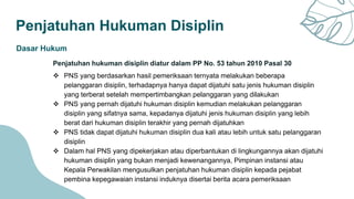 Penjatuhan Hukuman Disiplin
Dasar Hukum
Penjatuhan hukuman disiplin diatur dalam PP No. 53 tahun 2010 Pasal 30
 PNS yang berdasarkan hasil pemeriksaan ternyata melakukan beberapa
pelanggaran disiplin, terhadapnya hanya dapat dijatuhi satu jenis hukuman disiplin
yang terberat setelah mempertimbangkan pelanggaran yang dilakukan
 PNS yang pernah dijatuhi hukuman disiplin kemudian melakukan pelanggaran
disiplin yang sifatnya sama, kepadanya dijatuhi jenis hukuman disiplin yang lebih
berat dari hukuman disiplin terakhir yang pernah dijatuhkan
 PNS tidak dapat dijatuhi hukuman disiplin dua kali atau lebih untuk satu pelanggaran
disiplin
 Dalam hal PNS yang dipekerjakan atau diperbantukan di lingkungannya akan dijatuhi
hukuman disiplin yang bukan menjadi kewenangannya, Pimpinan instansi atau
Kepala Perwakilan mengusulkan penjatuhan hukuman disiplin kepada pejabat
pembina kepegawaian instansi induknya disertai berita acara pemeriksaan
 