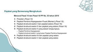Pejabat yang Berwenang Menghukum
Menurut Pasal 15 dan Pasal 16 PP No. 53 tahun 2010
 Presiden (Pasal 15)
 Pejabat Pembina Kepegawaian Pusat (Menteri) (Pasal 16)
 Pejabat struktural eselon I dan pejabat setara (Pasal 16)
 Pejabat struktural eselon II dan pejabat yang setara (Pasal 16)
 Pejabat struktural eselon II yang atasan langsungnya,
o Pejabat Pembina Kepegawaian
o Pejabat struktural eselon I yang bukan Pejabat Pembina Kepegawaian
 Pejabat struktural eselon III dan pejabat yang setara
 Pejabat struktural eselon V dan pejabat yang setara
 