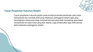 Tujuan Penjatuhan Hukuman Disiplin
Tujuan penjatuhan hukuman disiplin pada prinsipnya bersifat pembinaan yaitu untuk
memperbaiki dan mendidik ASN yang melakukan pelanggaran disiplin agar yang
bersangkutan mempunyai sikap menyesal dan berusaha tidak mengulangi serta dapat
memperbaiki diri pada masa yang akan datang. Juga dimaksudkan agar ASN lainnya
tidak melakukan pelanggaran disiplin.
 
