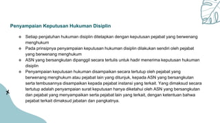 Penyampaian Keputusan Hukuman Disiplin
 Setiap penjatuhan hukuman disiplin ditetapkan dengan keputusan pejabat yang berwenang
menghukum
 Pada prinsipnya penyampaian keputusan hukuman disiplin dilakukan sendiri oleh pejabat
yang berwenang menghukum
 ASN yang bersangkutan dipanggil secara tertulis untuk hadir menerima keputusan hukuman
disiplin
 Penyampaian keputusan hukuman disampaikan secara tertutup oleh pejabat yang
berwenang menghukum atau pejabat lain yang ditunjuk, kepada ASN yang bersangkutan
serta tembusannya disampaikan kepada pejabat instansi yang terkait. Yang dimaksud secara
tertutup adalah penyampaian surat keputusan hanya diketahui oleh ASN yang bersangkutan
dan pejabat yang menyampaikan serta pejabat lain yang terkait, dengan ketentuan bahwa
pejabat terkait dimaksud jabatan dan pangkatnya.
 