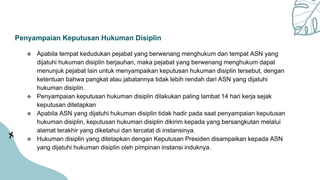 Penyampaian Keputusan Hukuman Disiplin
 Apabila tempat kedudukan pejabat yang berwenang menghukum dan tempat ASN yang
dijatuhi hukuman disiplin berjauhan, maka pejabat yang berwenang menghukum dapat
menunjuk pejabat lain untuk menyampaikan keputusan hukuman disiplin tersebut, dengan
ketentuan bahwa pangkat atau jabatannya tidak lebih rendah dari ASN yang dijatuhi
hukuman disiplin.
 Penyampaian keputusan hukuman disiplin dilakukan paling lambat 14 hari kerja sejak
keputusan ditetapkan
 Apabila ASN yang dijatuhi hukuman disiplin tidak hadir pada saat penyampaian keputusan
hukuman disiplin, keputusan hukuman disiplin dikirim kepada yang bersangkutan melalui
alamat terakhir yang diketahui dan tercatat di instansinya.
 Hukuman disiplin yang ditetapkan dengan Keputusan Presiden disampaikan kepada ASN
yang dijatuhi hukuman disiplin oleh pimpinan instansi induknya.
 