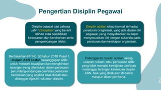 Pengertian Disiplin Pegawai
Disiplin berasal dari bahasa
Latin “Disciplina” yang berarti
latihan atau pendidikan
kesopanan dan kerohanian serta
pengembangan tabiat.
Disiplin adalah sikap hormat terhadap
peraturan oragnisasi, yang ada dalam diri
pegawai, yang menyebabkan ia dapat
menyesuaikan diri dengan sukarela pada
peraturan dan ketetapan organisasi.
Berdasarkan PP No. 53 tahun 2010 Pasal 1,
disiplin ASN adalah kesanggupan ASN
untuk menaati kewajiban dan menghindari
larangan yang ditentukan dalam peraturan
perundang-undangan dan/atau peraturan
kedinasan yang apabila tidak ditaati atau
dilanggar dijatuhi hukuman disiplin.
Pelanggaran disiplin adalah setiap
ucapan, tulisan, atau perbuatan ASN
yang tidak menaati kewajiban dan/atau
melanggar larangan ketentuan disiplin
ASN, baik yang dilakukan di dalam
maupun diluar jam kerja.
 