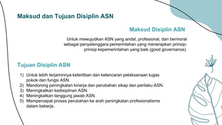 Maksud dan Tujuan Disiplin ASN
Maksud Disiplin ASN
Untuk mewujudkan ASN yang andal, profesional, dan bermoral
sebagai penyelenggara pemerintahan yang menerapkan prinsip-
prinsip kepemerintahan yang baik (good governance).
1) Untuk lebih terjaminnya ketertiban dan kelancaran pelaksanaan tugas
pokok dan fungsi ASN.
2) Mendorong peningkatan kinerja dan perubahan sikap dan perilaku ASN.
3) Meningkatkan kedisiplinan ASN.
4) Meningkatkan tanggung jawab ASN.
5) Mempercepat proses perubahan ke arah peningkatan profesionalisme
dalam bekerja.
Tujuan Disiplin ASN
 