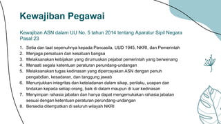 Kewajiban Pegawai
Kewajiban ASN dalam UU No. 5 tahun 2014 tentang Aparatur Sipil Negara
Pasal 23
1. Setia dan taat sepenuhnya kepada Pancasila, UUD 1945, NKRI, dan Pemerintah
2. Menjaga persatuan dan kesatuan bangsa
3. Melaksanakan kebijakan yang dirumuskan pejabat pemerintah yang berwenang
4. Menaati segala ketentuan peraturan perundang-undangan
5. Melaksanakan tugas kedinasan yang dipercayakan ASN dengan penuh
pengabdian, kesadaran, dan tanggung jawab
6. Menunjukkan integritas dan keteladanan dalam sikap, perilaku, ucapan dan
tindakan kepada setiap orang, baik di dalam maupun di luar kedinasan
7. Menyimpan rahasia jabatan dan hanya dapat mengemukakan rahasia jabatan
sesuai dengan ketentuan peraturan perundang-undangan
8. Bersedia ditempatkan di seluruh wilayah NKRI
 