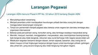 Larangan Pegawai
 Menyalahgunakan wewenang
 Menjadi perantara untuk mendapatkan keuntungan pribadi dan/atau orang lain dengan
menggunakan kewenangan orang lain
 Tanpa izin pemerintah menjadi pegawa atau bekerja untuk negara lain dan/atau lembaga atau
organisasi internasional
 Bekerja pada perusahaan asing, konsultan asing, atau lembaga swadaya masyarakat asing
 Memiliki, menjual, membeli, menggadaikan, menyewakan, atau meminjamkan barang-barang
baik bergerak atau tidak bergerak, dokumen atau surat berharga milik negara secara tidak sah
 Melakukan kegiatan bersama dengan atasan, teman sejawat, bawahan, atau orang lain di
dalam maupun di luar lingkungan kerjanya dengan tujuan untuk keuntungan pribadi, golongan,
atau pihak lain, yang secara langsung atau tidak langsung merugikan negara.
Larangan ASN menurut Pasal 4 PP No. 53 tahun 2010 tentang Disiplin ASN
 