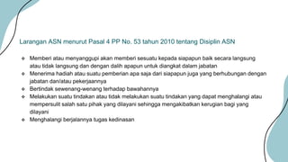  Memberi atau menyanggupi akan memberi sesuatu kepada siapapun baik secara langsung
atau tidak langsung dan dengan dalih apapun untuk diangkat dalam jabatan
 Menerima hadiah atau suatu pemberian apa saja dari siapapun juga yang berhubungan dengan
jabatan dan/atau pekerjaannya
 Bertindak sewenang-wenang terhadap bawahannya
 Melakukan suatu tindakan atau tidak melakukan suatu tindakan yang dapat menghalangi atau
mempersulit salah satu pihak yang dilayani sehingga mengakibatkan kerugian bagi yang
dilayani
 Menghalangi berjalannya tugas kedinasan
Larangan ASN menurut Pasal 4 PP No. 53 tahun 2010 tentang Disiplin ASN
 