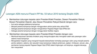  Memberikan dukungan kepada calon Presiden/Wakil Presiden, Dewan Perwakilan Rakyat,
Dewan Perwakilan Daerah, atau Dewan Perwakilan Rakyat Daerah dengan cara:
o Ikut serta sebagai pelaksana kampanye
o Menjadi peserta kampanye dengan menggunakan atribut partai atau atribut PNS
o Sebagai peserta kampanye dengan mengerahkan Pegawai Negeri Sipil (PNS) lain
o Sebagai peserta kampanye dengan menggunakan fasilitas negara
 Memberikan dukungan kepada calon Presiden/Wakil Presiden dengan cara:
o Membuat keputusan dan/atau tindakan yang menguntungkan atau merugikan salah satu pasangan calon
selama masa kampanye
o Mengadakan kegiatan yang mengarah kepada keberpihakan terhadap pasangan calon yang menjadi peserta
pemilu sebelum, selama, dan sesudah masa kampanye meliputi pertemuan, ajakan, himbauan, seruan, atau
pemberian barang kepada Pegawai Negeri Sipil (PNS) dalam lingkungan unit kerjanya, anggota keluarga,
dan masyarakat
Larangan ASN menurut Pasal 4 PP No. 53 tahun 2010 tentang Disiplin ASN
 