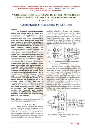 G. Sudhir Kumar, G. Kumaraswamy, Dr. K. Sri Gowri / International Journal of Engineering
Research and Applications (IJERA) ISSN: 2248-9622 www.ijera.com
Vol. 3, Issue 4, Jul-Aug 2013, pp.1821-1827
1821 | P a g e
MODELING OF SINGLE-PHASE TO THREE-PHASE DRIVE
SYSTEM USING TWO PARALLEL CONVERTERS ON
INPUT SIDE
G. Sudhir Kumar, G. Kumaraswamy, Dr. K. Sri Gowri
Abstract
The objective is to supply a three phase
motors from a single phase AC mains. It is
common to have only a single phase power grid
in residential, commercial, manufacturing and
mainly in rural areas, while adjustable speed
drives may require a three phase power grid.
Hence we need to convert from single phase to
three phase supply to operate the drive system.
Parallel converters can be used to improve the
power capability, reliability, efficiency and
redundancy. Parallel converter techniques can
be employed to improve the performance of
active power filters, uninterruptable power
supplies, fault tolerance of doubly fed induction
generators and three phase drives. When an
isolation transformer is not used, the reduction
of circulating currents among different
converter stages is an important objective in the
system design. This work proposes a single
phase to three phase drive system composed of
two parallel single phase rectifiers, an induction
motor and three phase inverter. The proposed
system permits to reduce the rectifier switch
currents, the total harmonic distortion (THD) of
the grid current with same switching frequency
and to increase the fault tolerance
characteristics. Even with the increase in the
number switches, the total energy loss of the
proposed system is lower than that of
conventional system. The model of the system
will be derived. A suitable control strategy and
pulse width modulation technique (PWM) will
be developed. The complete comparison
between the proposed and standard
configurations will be carried out in this work.
Simulation of this project will be carried out by
using MATLAB/ Simulink.
Index Terms— Ac-dc-ac power converter, 3-
phase Ac motor drive, parallel converter.
I. INTRODUCTION
A wide variety of commercial and industrial
electrical equipment requires three-phase power.
Electric utilities do not install three-phase power as a
matter of course because it cost significantly more
than single-phase installation. Hence we need to
conversion from single-phase to three-phase. Parallel
converters have been used to improve the power
capability, reliability, efficiency, and redundancy.
Usually the operation of converters in parallel requires
a transformer for isolation. However, weight, size, and
cost associated with the transformer may make such a
solution undesirable [1]. When an isolation
transformer is not used, the reduction of circulating
currents among different converter stages is an
important objective in the system design [2]–[7].
Fig. 1. Conventional single-phase to three-phase
drive system.
Several solutions have been proposed when
the objective is to supply three-phase motors from
single-phase ac mains [8]–[16]. It is quite common to
have only a single-phase power grid in residential,
commercial, manufacturing, and mainly in rural areas,
while the adjustable speed drives may request a three-
phase power grid. Single-phase to three-phase ac–dc–
ac conversion usually employs a full-bridge topology,
which implies in ten power switches, as shown in
Fig.1. This converter is denoted here as conventional
topology. In this paper, a single-phase to three-phase
drive system composed of two parallel single-phase
rectifiers and a three-phase inverter is proposed, as
shown in Fig. 2.
Fig.2. Proposed single-phase to three-phase drive
system.
 