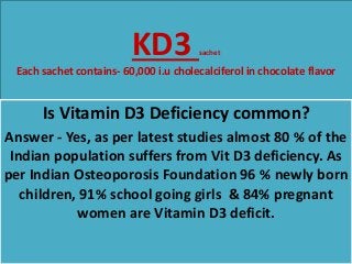KD3 sachet
Each sachet contains- 60,000 i.u cholecalciferol in chocolate flavor
Is Vitamin D3 Deficiency common?
Answer - Yes, as per latest studies almost 80 % of the
Indian population suffers from Vit D3 deficiency. As
per Indian Osteoporosis Foundation 96 % newly born
children, 91% school going girls & 84% pregnant
women are Vitamin D3 deficit.
 