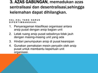 3. AZAS GABUNGAN, memadukan azas
sentralisasi dan desentralisasi,sehingga
kelemahan dapat dihilangkan.
H A L - H A L Y A N G H A R U S
D I P E R T I M B A N G K A N :
1. Penyeragaman klasifikasi organisasi antara
arsip pusat dengan arsip bagian unit
2. Letak ruang arsip pusat sebaiknya tidak jauh
dengan masing-masing unit yang ada
3. Hindari penumpukan arsip di pusat kearsipan
4. Gunakan pemakaian mesin penyalin oleh arsip
pusat untuk membantu keperluan unit
organisasi.
 