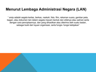 Menurut Lembaga Administrasi Negara (LAN)
“ arsip adalah segala kertas, berkas, naskah, foto, film, rekaman suara, gambar peta,
bagan, atau dokumen lain dalam segala macam bentuk dan sifatnya atau salinan serta
dengan cara penciptaannya, dan yang dihasilkan atau diterima oleh suatu badan,
sebagai bukti dari tujuan organisasi, serta fungsi- fungsi kebijakan”
 