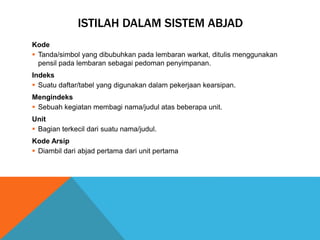 ISTILAH DALAM SISTEM ABJAD
Kode
 Tanda/simbol yang dibubuhkan pada lembaran warkat, ditulis menggunakan
pensil pada lembaran sebagai pedoman penyimpanan.
Indeks
 Suatu daftar/tabel yang digunakan dalam pekerjaan kearsipan.
Mengindeks
 Sebuah kegiatan membagi nama/judul atas beberapa unit.
Unit
 Bagian terkecil dari suatu nama/judul.
Kode Arsip
 Diambil dari abjad pertama dari unit pertama
 
