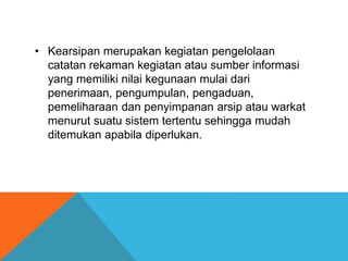 • Kearsipan merupakan kegiatan pengelolaan
catatan rekaman kegiatan atau sumber informasi
yang memiliki nilai kegunaan mulai dari
penerimaan, pengumpulan, pengaduan,
pemeliharaan dan penyimpanan arsip atau warkat
menurut suatu sistem tertentu sehingga mudah
ditemukan apabila diperlukan.
 