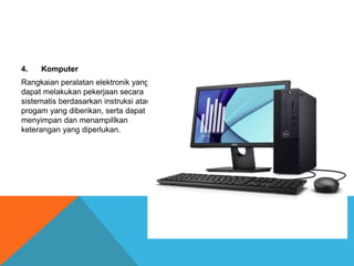 4. Komputer
Rangkaian peralatan elektronik yang
dapat melakukan pekerjaan secara
sistematis berdasarkan instruksi atau
progam yang diberikan, serta dapat
menyimpan dan menampillkan
keterangan yang diperlukan.
 