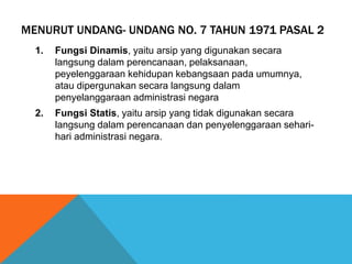 MENURUT UNDANG- UNDANG NO. 7 TAHUN 1971 PASAL 2
1. Fungsi Dinamis, yaitu arsip yang digunakan secara
langsung dalam perencanaan, pelaksanaan,
peyelenggaraan kehidupan kebangsaan pada umumnya,
atau dipergunakan secara langsung dalam
penyelanggaraan administrasi negara
2. Fungsi Statis, yaitu arsip yang tidak digunakan secara
langsung dalam perencanaan dan penyelenggaraan sehari-
hari administrasi negara.
 