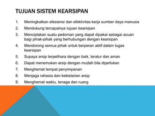 TUJUAN SISTEM KEARSIPAN
1. Meningkatkan efesiensi dan efektivitas kerja sumber daya manusia
2. Mendukung tercapainya tujuan kearsipan
3. Menciptakan suatu pedoman yang dapat dipakai sebagai acuan
bagi pihak-pihak yang berhubungan dengan kearsipan
4. Mendorong semua pihak untuk berperan aktif dalam tugas
kearsipan
5. Supaya arsip terpelihara dengan baik, teratur dan aman
6. Dapat menemukan arsip dengan mudah bila diperlukan
7. Menghemat tempat penyimpanan
8. Menjaga rahasia dan kelestarian arsip
9. Menghemat waktu, tenaga dan ruang
 