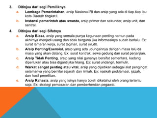 3. Ditinjau dari segi Pemiliknya
a. Lembaga Pemerintahan, arsip Nasional RI dan arsip yang ada di tiap-tiap Ibu
kota Daerah tingkat I.
b. Instansi pemerintah atau swasta, arsip primer dan sekunder, arsip unit, dan
sentral.
4. Ditinjau dari segi Sifatnya
a. Arsip Biasa, arsip yang semula punya kegunaan penting namun pada
akhirnya menjadi usang dan tidak berguna jika informasinya sudah berlalu. Ex:
surat lamaran kerja, surat tagihan, surat ijin,dll.
b. Arsip Penting/Esensial, arsip yang ada ubungannya dengan masa lalu da
masa yang akan datang. Ex: surat kontrak, sewa gedung dan surat perjanjian.
c. Arsip Tidak Penting, arsip yang nilai gunanya bersifat sementara, kadang
diperlukan atau bisa diganti jika hilang. Ex: surat undangn, formulir.
d. Warkat sangat penting atau vital, arsip yang dijadikan sebagai alat pengingat
selamanya yang bernilai sejarah dan ilmiah. Ex: naskah proklamasi, ijazah,
dan hasil penelitian.
e. Arsip Rahasia, arsip yang isinya hanya boleh diketahui oleh orang tertentu
saja. Ex: strategi pemasaran dan pemberhentian pegawai.
 