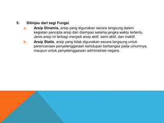 5. Ditinjau dari segi Fungsi
a. Arsip Dinamis, arsip yang digunakan secara langsung dalam
kegiatan pencipta arsip dan disimpan selama jangka waktu tertentu.
Jenis arsip ini terbagi menjadi arsip aktif, semi aktif, dan inaktif.
b. Arsip Statis, arsip yang tidak digunakan secara langsung untuk
perencanaan penyelenggaraan kehidupan berbangsa pada umumnya,
maupun untuk penyelenggaraan administrasi negara.
 