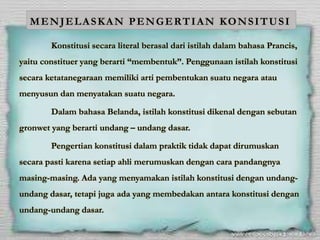 MENJELASKAN PENGERTIAN KONSITUSI
Konstitusi secara literal berasal dari istilah dalam bahasa Prancis,
yaitu constituer yang berarti “membentuk”. Penggunaan istilah konstitusi
secara ketatanegaraan memiliki arti pembentukan suatu negara atau
menyusun dan menyatakan suatu negara.
Dalam bahasa Belanda, istilah konstitusi dikenal dengan sebutan
gronwet yang berarti undang – undang dasar.
Pengertian konstitusi dalam praktik tidak dapat dirumuskan
secara pasti karena setiap ahli merumuskan dengan cara pandangnya
masing-masing. Ada yang menyamakan istilah konstitusi dengan undang-
undang dasar, tetapi juga ada yang membedakan antara konstitusi dengan
undang-undang dasar.
 
