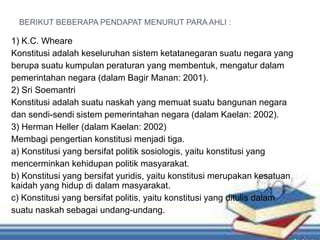 BERIKUT BEBERAPA PENDAPAT MENURUT PARA AHLI :
1) K.C. Wheare
Konstitusi adalah keseluruhan sistem ketatanegaran suatu negara yang
berupa suatu kumpulan peraturan yang membentuk, mengatur dalam
pemerintahan negara (dalam Bagir Manan: 2001).
2) Sri Soemantri
Konstitusi adalah suatu naskah yang memuat suatu bangunan negara
dan sendi-sendi sistem pemerintahan negara (dalam Kaelan: 2002).
3) Herman Heller (dalam Kaelan: 2002)
Membagi pengertian konstitusi menjadi tiga.
a) Konstitusi yang bersifat politik sosiologis, yaitu konstitusi yang
mencerminkan kehidupan politik masyarakat.
b) Konstitusi yang bersifat yuridis, yaitu konstitusi merupakan kesatuan
kaidah yang hidup di dalam masyarakat.
c) Konstitusi yang bersifat politis, yaitu konstitusi yang ditulis dalam
suatu naskah sebagai undang-undang.
 