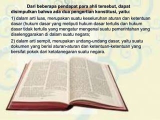 Dari beberapa pendapat para ahli tersebut, dapat
disimpulkan bahwa ada dua pengertian konstitusi, yaitu:
1) dalam arti luas, merupakan suatu keseluruhan aturan dan ketentuan
dasar (hukum dasar yang meliputi hukum dasar tertulis dan hukum
dasar tidak tertulis yang mengatur mengenai suatu pemerintahan yang
diselenggarakan di dalam suatu negara;
2) dalam arti sempit, merupakan undang-undang dasar, yaitu suatu
dokumen yang berisi aturan-aturan dan ketentuan-ketentuan yang
bersifat pokok dari ketatanegaran suatu negara.
 