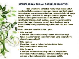 MENJELASKAN TUJUAN DAN NILAI KONSITUSI
Pada umumnya, konstitusi mempunyai tujuan untuk
membatasi kekuasaan penyelenggara negara agar tidak dapat
berbuat sewenang-wenang serta dapat menjamin hak-hak warga
negara. Tujuan konstitusi ini merupakan suatu gagasan yang
dinamakan dengan konstitusionalisme. Maksud dari
konstitusionalisme adalah suatu gagasan yang memandang
pemerintah (penyelenggara pemerintahan) sebagai suatu
kumpulan kegiatan yang diselenggarakan oleh dan atas nama
rakyat.
Suatu konstitusi memiliki 3 nilai , yaitu :
 Nilai Normatif
Konstitusi berlaku bukan hanya dalam arti hukum saja,
tetapi juga merupakan suatu kenyataan yang sepenuhnya
diperlukan dan efektif.
 Nilai Nominal
Konstitusi menurut hukum berlaku, tetapi dalam
kenyataannya tidak sempurna.
 Nilai Semantik
Konstitusi secara hukum tetap berlaku, tetapi dalam
kenyataannya hanya sebagai bentuk dari tempat yang
ada dan untuk melaksanakan kekuasaan politik.
 