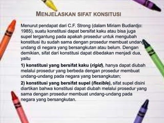 MENJELASKAN SIFAT KONSITUSI
Menurut pendapat dari C.F. Strong (dalam Miriam Budiardjo:
1985), suatu konstitusi dapat bersifat kaku atau bisa juga
supel tergantung pada apakah prosedur untuk mengubah
konstitusi itu sudah sama dengan prosedur membuat undang-
undang di negara yang bersangkutan atau belum. Dengan
demikian, sifat dari konstitusi dapat dibedakan menjadi dua,
yaitu
1) konstitusi yang bersifat kaku (rigid), hanya dapat diubah
melalui prosedur yang berbeda dengan prosedur membuat
undang-undang pada negara yang bersangkutan;
2) konstitusi yang bersifat supel (flexible), sifat supel disini
diartikan bahwa konstitusi dapat diubah melalui prosedur yang
sama dengan prosedur membuat undang-undang pada
negara yang bersangkutan.
 