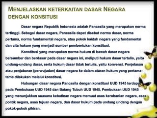 MENJELASKAN KETERKAITAN DASAR NEGARA
DENGAN KONSITUSI
Dasar negara Republik Indonesia adalah Pancasila yang merupakan norma
tertinggi. Sebagai dasar negara, Pancasila dapat disebut norma dasar, norma
pertama, norma fundamental negara, atau pokok kaidah negara yang fundamental
dan cita hukum yang menjadi sumber pembentukan konstitusi.
Konstitusi yang merupakan norma hukum di bawah dasar negara
bersumber dan berdasar pada dasar negara ini, meliputi hukum dasar tertulis, yaitu
undang-undang dasar, serta hukum dasar tidak tertulis, yaitu konvensi. Penjelasan
atau penjabaran (perwujudan) dasar negara ke dalam aturan hukum yang pertama-
tama dilakukan melalui konstitusi.
Hubungan dasar negara Pancasila dengan konstitusi UUD 1945 terdapat
pada Pembukaan UUD 1945 dan Batang Tubuh UUD 1945. Pembukaan UUD 1945
yang menunjukkan suasana kebatinan negara memuat asas kerohanian negara, asas
politik negara, asas tujuan negara, dan dasar hukum pada undang undang dengan
pokok-pokok pikiran.
 