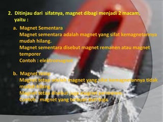 2. Ditinjau dari sifatnya, magnet dibagi menjadi 2 macam,
yaitu :
a. Magnet Sementara
Magnet sementara adalah magnet yang sifat kemagnetannya
mudah hilang.
Magnet sementara disebut magnet remanen atau magnet
temporer
Contoh : elektromagnet
b. Magnet tetap
Magnet tetap adalah magnet yang sifat kemagnetannya tidak
mudah hilang.
Magnet tetap disebut juga magnet permanen.
Contoh : magnet yang terbuat dari baja
 