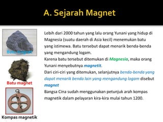 Lebih dari 2000 tahun yang lalu orang Yunani yang hidup di
Magnesia (suatu daerah di Asia kecil) menemukan batu
yang istimewa. Batu tersebut dapat menarik benda-benda
yang mengandung logam.
Karena batu tersebut ditemukan di Magnesia, maka orang
Yunani menyebutnya magnetit.
Dari ciri-ciri yang ditemukan, selanjutnya benda-benda yang
dapat menarik benda lain yang mengandung logam disebut
magnet
Bangsa Cina sudah menggunakan petunjuk arah kompas
magnetik dalam pelayaran kira-kira mulai tahun 1200.
Batu magnet
Batu magnet
Kompas magnetik
 
