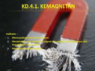 KD.4.1. KEMAGNETAN
Indikator :
1. Menunjukkan sifat kutub magnet.
2. Menjelaskan cara membuat magnet dan sebab-sebab hilangnya sifat
kemagnetan suatu bahan.
3. Memahami medan magnet.
 