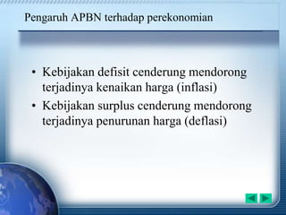 Pengaruh APBN terhadap perekonomian
• Kebijakan defisit cenderung mendorong
terjadinya kenaikan harga (inflasi)
• Kebijakan surplus cenderung mendorong
terjadinya penurunan harga (deflasi)
 
