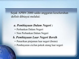Sejak APBN 2000 saldo anggaran keseluruhan
defisit dibiayai melalui:
a. Pembiayaan Dalam Negeri :
• Perbankan Dalam Negeri
• Non Perbankan Dalam Negeri
b. Pembiayaan Luar Negeri Bersih
• Penarikan pinjaman luar negeri (bruto)
• Pembayaran cicilan pokok utang luar negeri
 