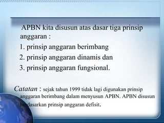 APBN kita disusun atas dasar tiga prinsip
anggaran :
1. prinsip anggaran berimbang
2. prinsip anggaran dinamis dan
3. prinsip anggaran fungsional.
Catatan : sejak tahun 1999 tidak lagi digunakan prinsip
anggaran berimbang dalam menyusun APBN. APBN disusun
berdasarkan prinsip anggaran defisit.
 